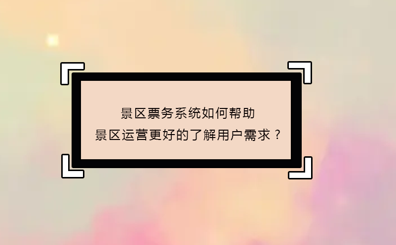 景区票务系统如何帮助景区运营更好的了解用户需求? 